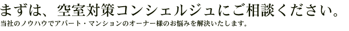 まずは、空室対策コンシェルジュにご相談ください。<span>当社のノウハウでアパート・マンションのオーナー様のお悩みを解決いたします。</span>